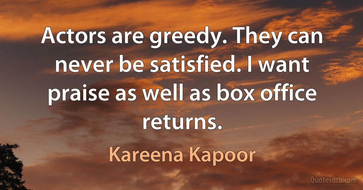 Actors are greedy. They can never be satisfied. I want praise as well as box office returns. (Kareena Kapoor)