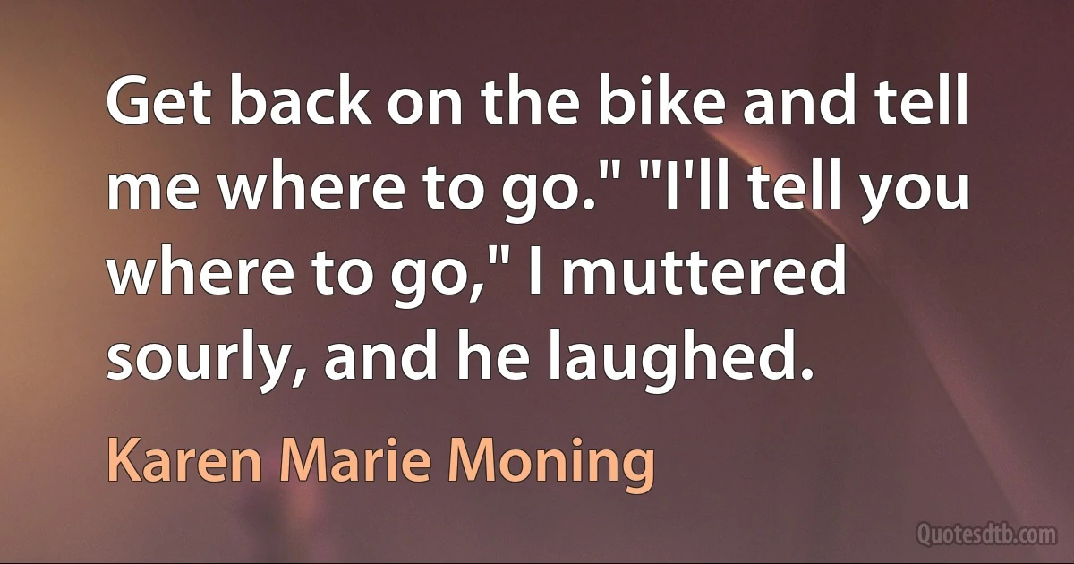 Get back on the bike and tell me where to go." "I'll tell you where to go," I muttered sourly, and he laughed. (Karen Marie Moning)