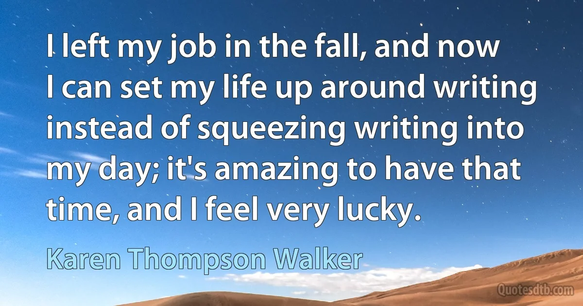 I left my job in the fall, and now I can set my life up around writing instead of squeezing writing into my day; it's amazing to have that time, and I feel very lucky. (Karen Thompson Walker)