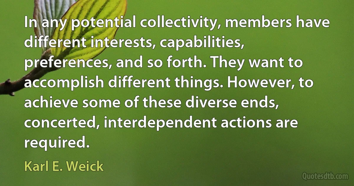 In any potential collectivity, members have different interests, capabilities, preferences, and so forth. They want to accomplish different things. However, to achieve some of these diverse ends, concerted, interdependent actions are required. (Karl E. Weick)