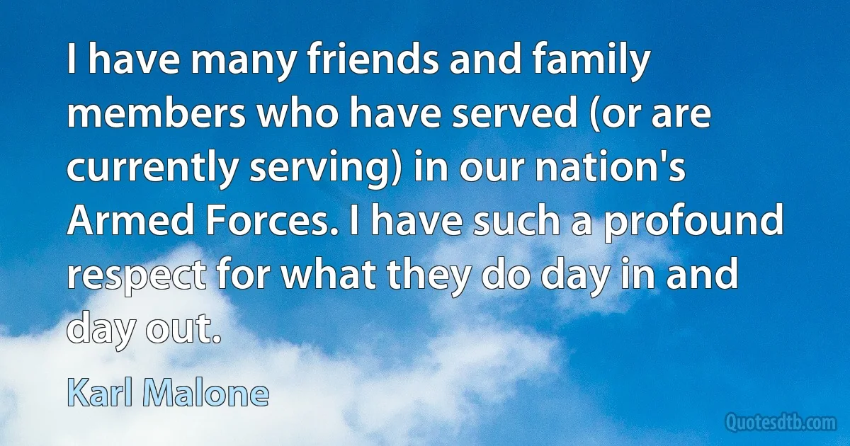 I have many friends and family members who have served (or are currently serving) in our nation's Armed Forces. I have such a profound respect for what they do day in and day out. (Karl Malone)