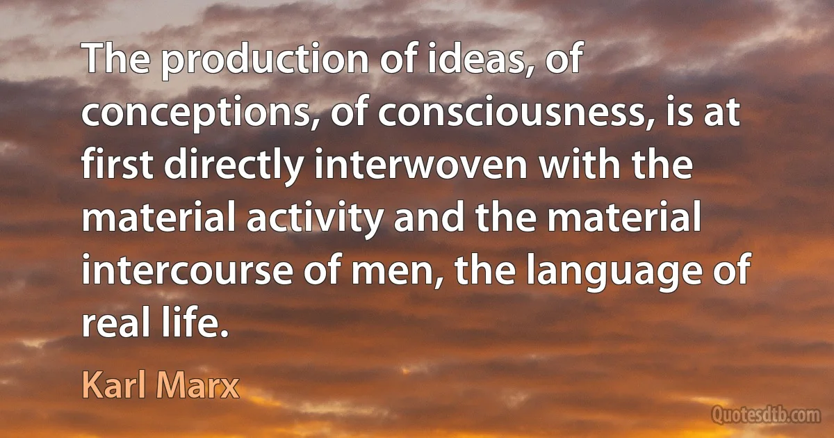 The production of ideas, of conceptions, of consciousness, is at first directly interwoven with the material activity and the material intercourse of men, the language of real life. (Karl Marx)