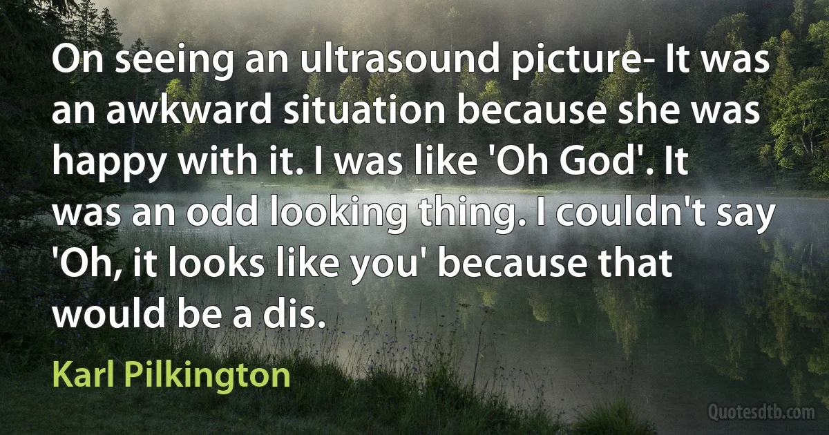 On seeing an ultrasound picture- It was an awkward situation because she was happy with it. I was like 'Oh God'. It was an odd looking thing. I couldn't say 'Oh, it looks like you' because that would be a dis. (Karl Pilkington)