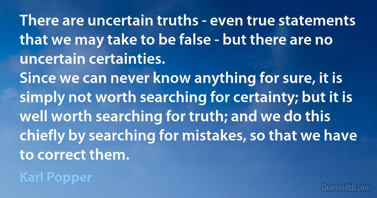 There are uncertain truths - even true statements that we may take to be false - but there are no uncertain certainties.
Since we can never know anything for sure, it is simply not worth searching for certainty; but it is well worth searching for truth; and we do this chiefly by searching for mistakes, so that we have to correct them. (Karl Popper)