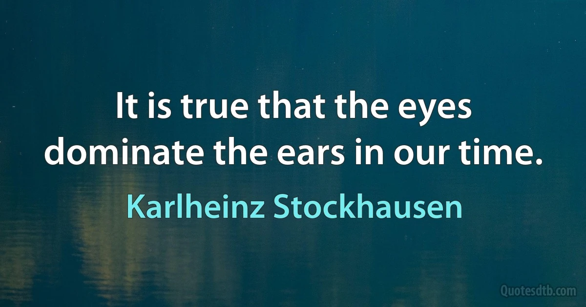 It is true that the eyes dominate the ears in our time. (Karlheinz Stockhausen)