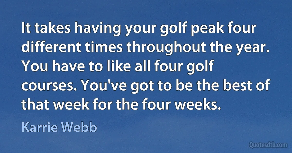 It takes having your golf peak four different times throughout the year. You have to like all four golf courses. You've got to be the best of that week for the four weeks. (Karrie Webb)