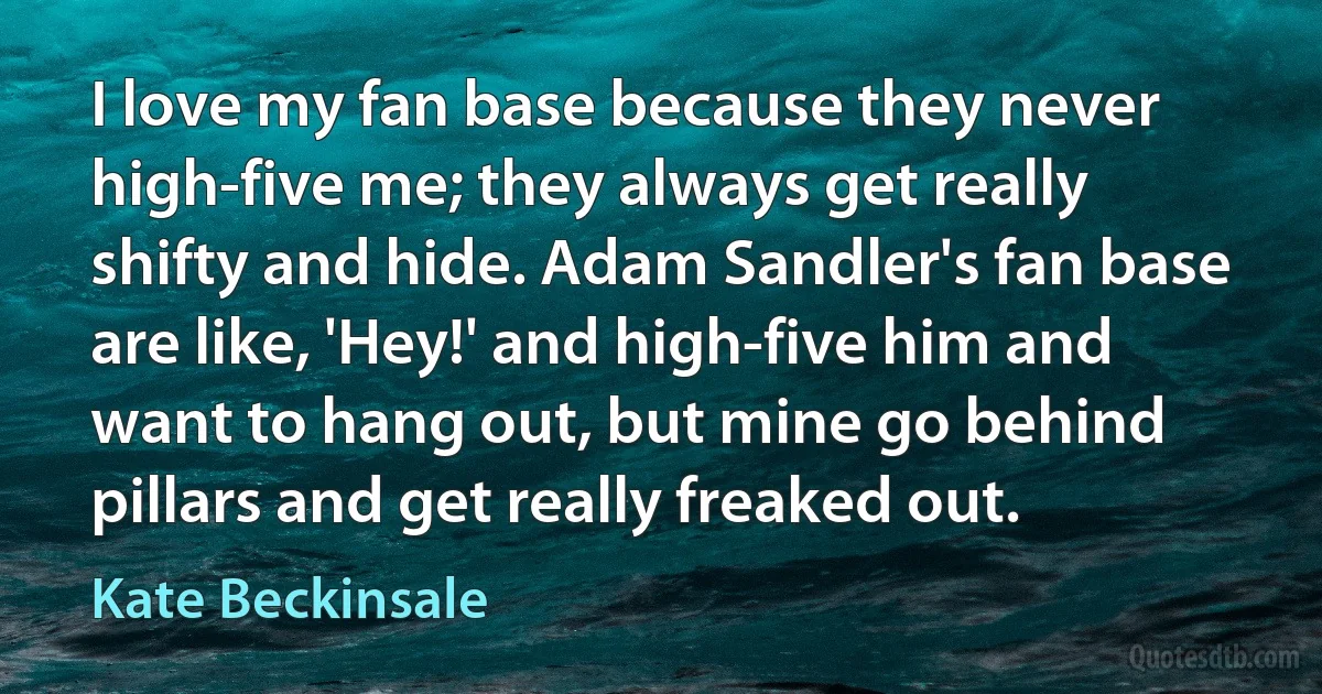 I love my fan base because they never high-five me; they always get really shifty and hide. Adam Sandler's fan base are like, 'Hey!' and high-five him and want to hang out, but mine go behind pillars and get really freaked out. (Kate Beckinsale)