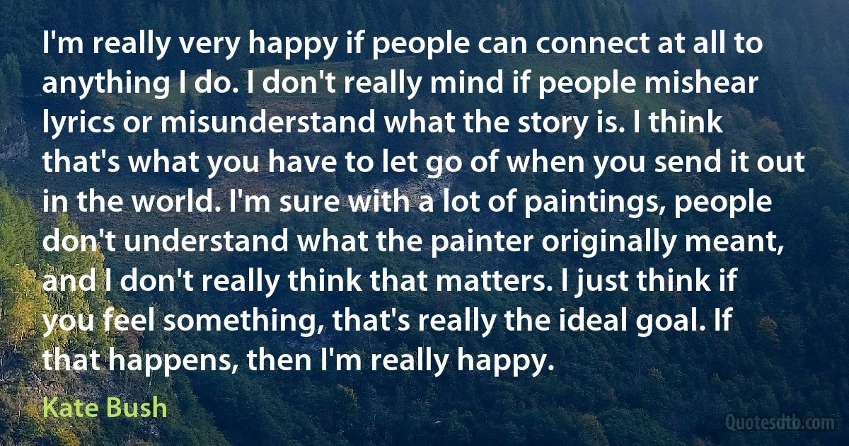 I'm really very happy if people can connect at all to anything I do. I don't really mind if people mishear lyrics or misunderstand what the story is. I think that's what you have to let go of when you send it out in the world. I'm sure with a lot of paintings, people don't understand what the painter originally meant, and I don't really think that matters. I just think if you feel something, that's really the ideal goal. If that happens, then I'm really happy. (Kate Bush)