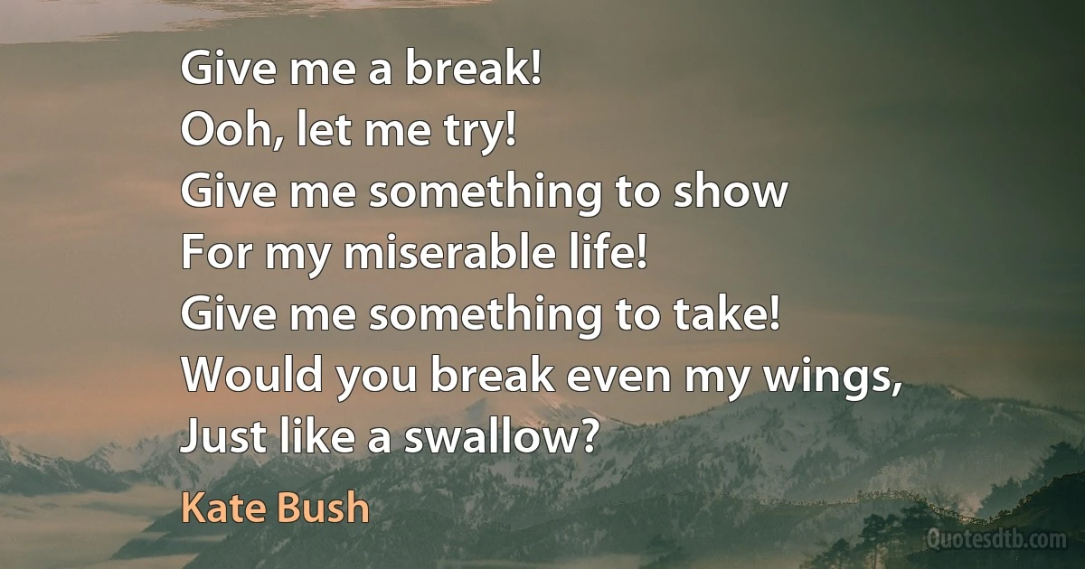 Give me a break!
Ooh, let me try!
Give me something to show
For my miserable life!
Give me something to take!
Would you break even my wings,
Just like a swallow? (Kate Bush)