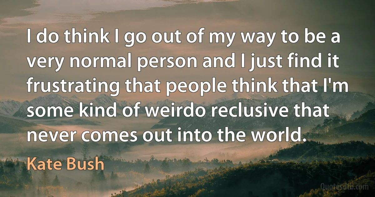 I do think I go out of my way to be a very normal person and I just find it frustrating that people think that I'm some kind of weirdo reclusive that never comes out into the world. (Kate Bush)