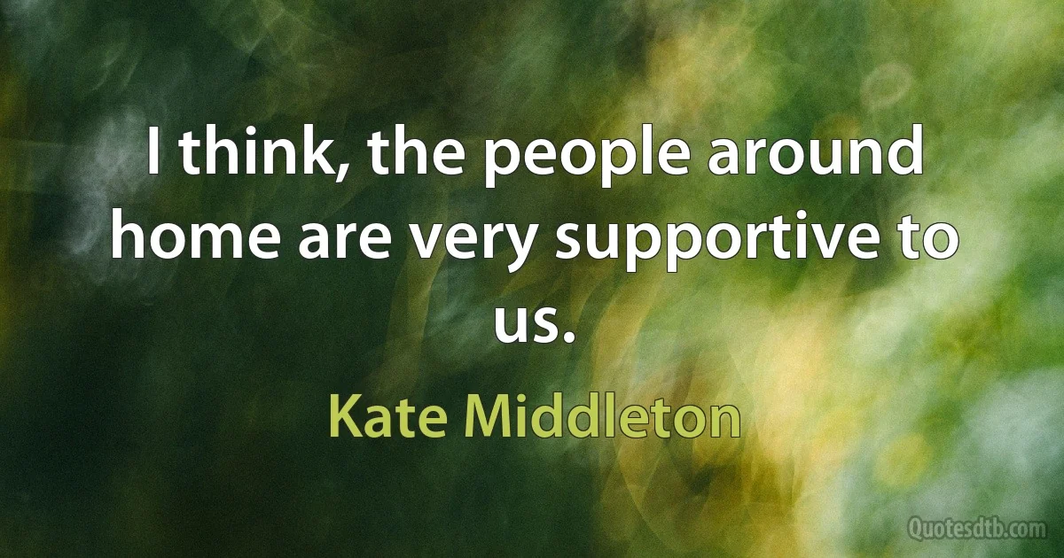 I think, the people around home are very supportive to us. (Kate Middleton)