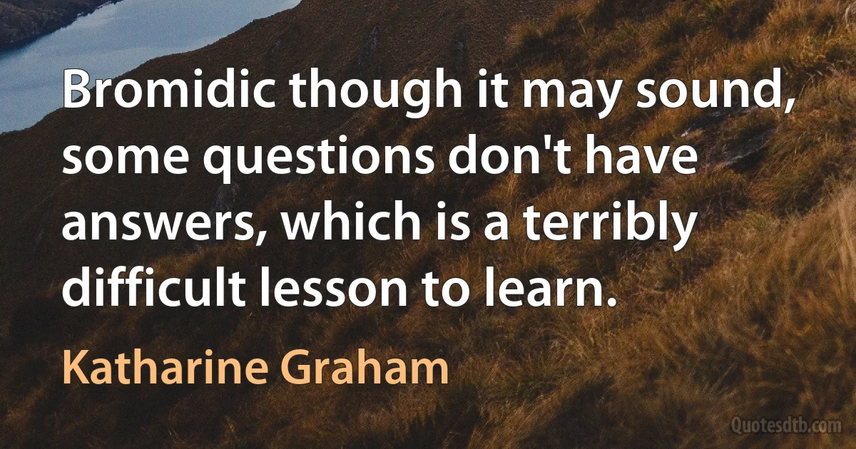 Bromidic though it may sound, some questions don't have answers, which is a terribly difficult lesson to learn. (Katharine Graham)