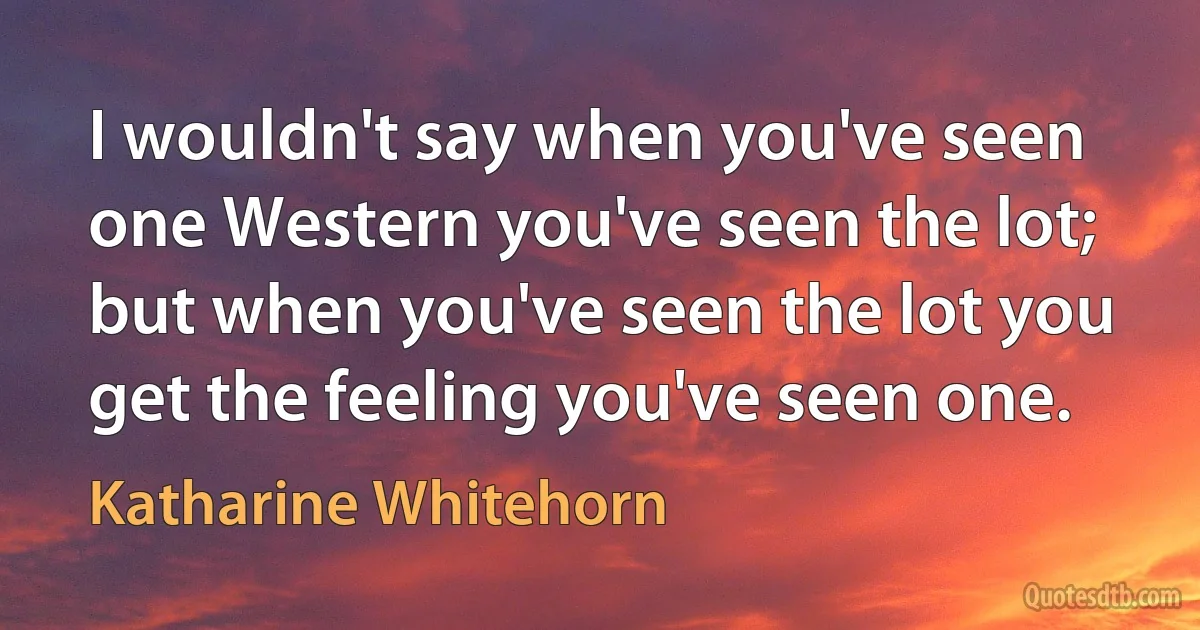 I wouldn't say when you've seen one Western you've seen the lot; but when you've seen the lot you get the feeling you've seen one. (Katharine Whitehorn)