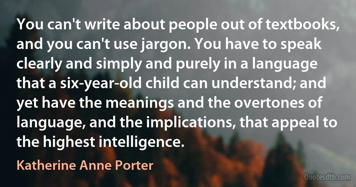 You can't write about people out of textbooks, and you can't use jargon. You have to speak clearly and simply and purely in a language that a six-year-old child can understand; and yet have the meanings and the overtones of language, and the implications, that appeal to the highest intelligence. (Katherine Anne Porter)