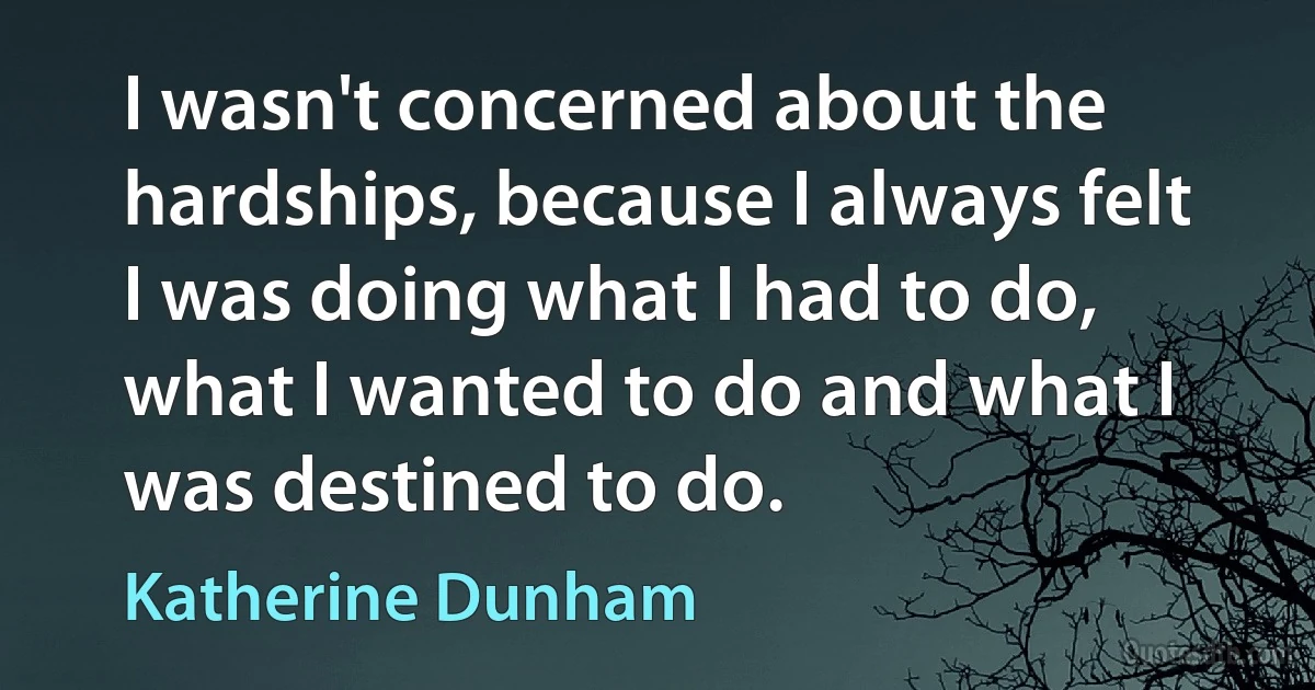 I wasn't concerned about the hardships, because I always felt I was doing what I had to do, what I wanted to do and what I was destined to do. (Katherine Dunham)