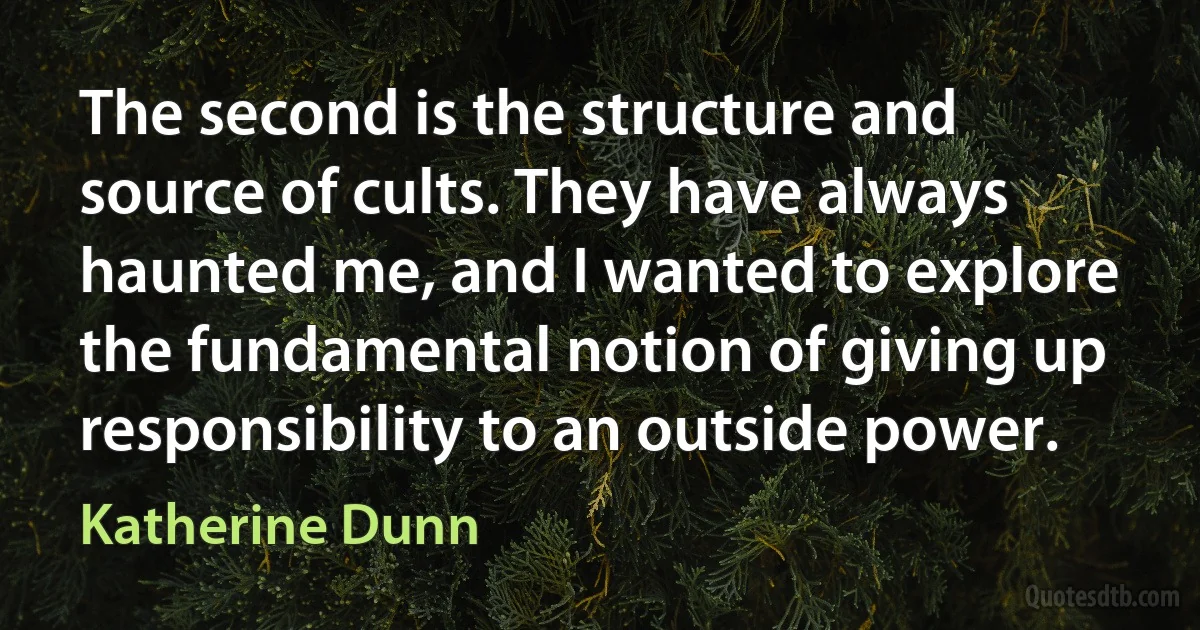 The second is the structure and source of cults. They have always haunted me, and I wanted to explore the fundamental notion of giving up responsibility to an outside power. (Katherine Dunn)