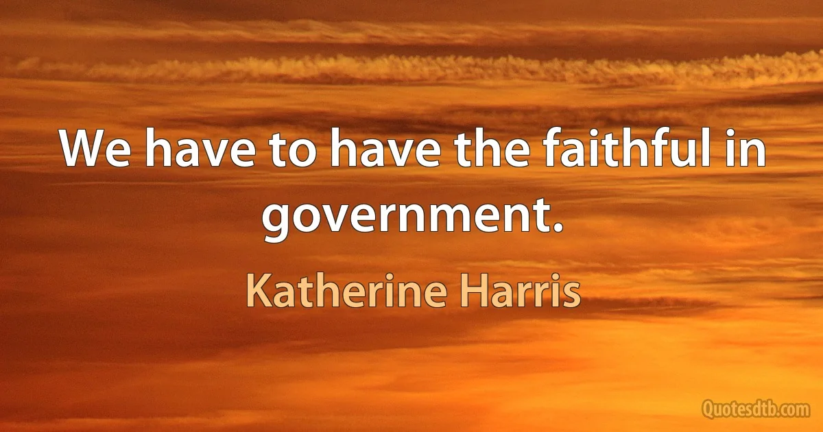 We have to have the faithful in government. (Katherine Harris)