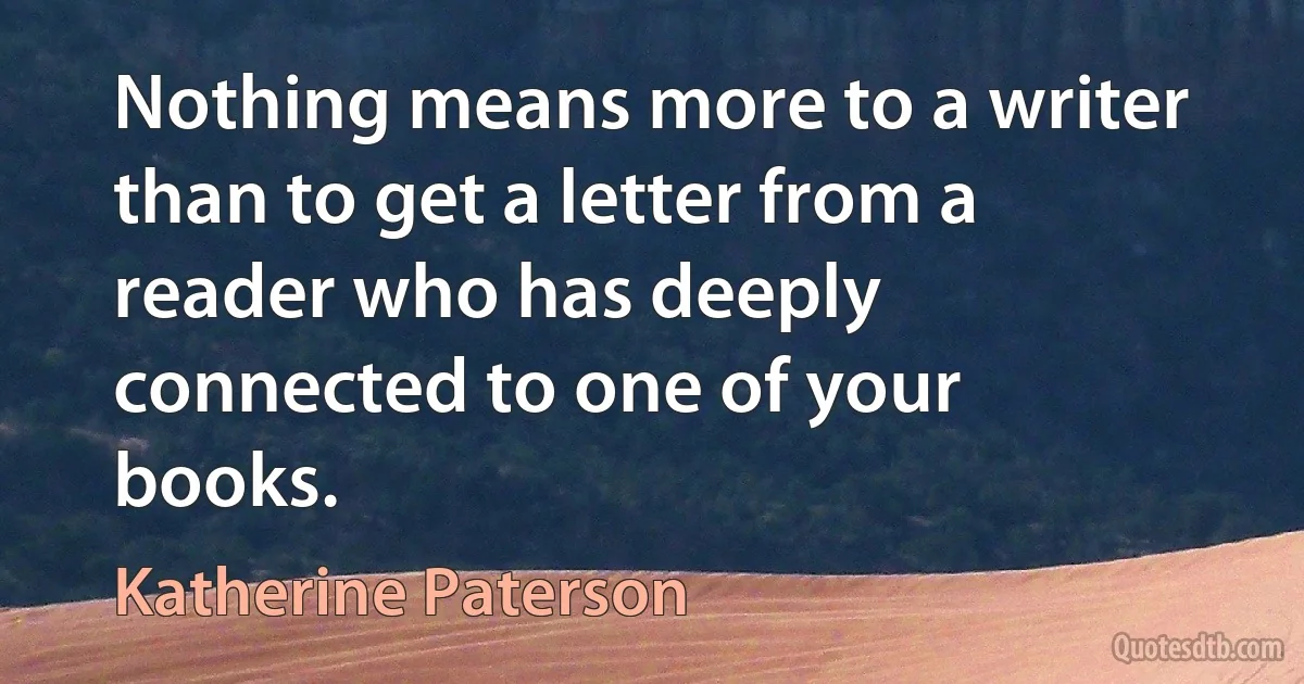 Nothing means more to a writer than to get a letter from a reader who has deeply connected to one of your books. (Katherine Paterson)