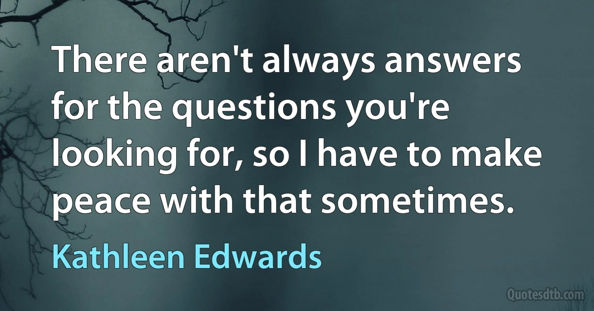 There aren't always answers for the questions you're looking for, so I have to make peace with that sometimes. (Kathleen Edwards)