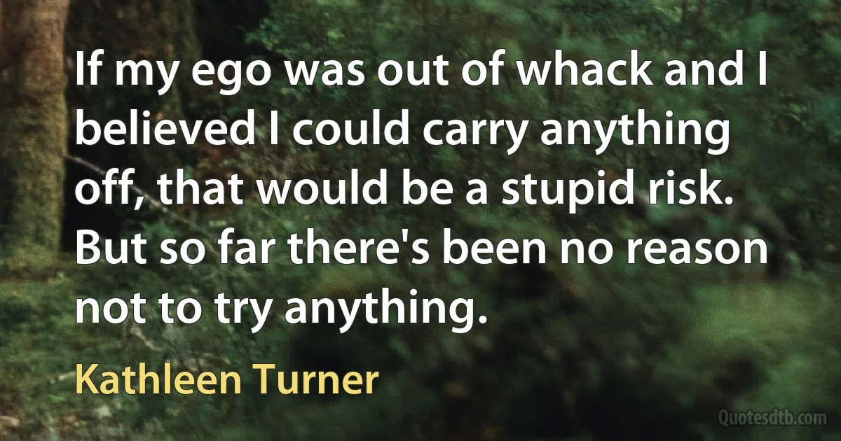 If my ego was out of whack and I believed I could carry anything off, that would be a stupid risk. But so far there's been no reason not to try anything. (Kathleen Turner)