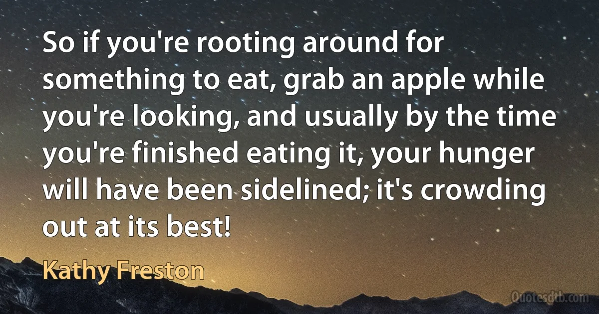 So if you're rooting around for something to eat, grab an apple while you're looking, and usually by the time you're finished eating it, your hunger will have been sidelined; it's crowding out at its best! (Kathy Freston)