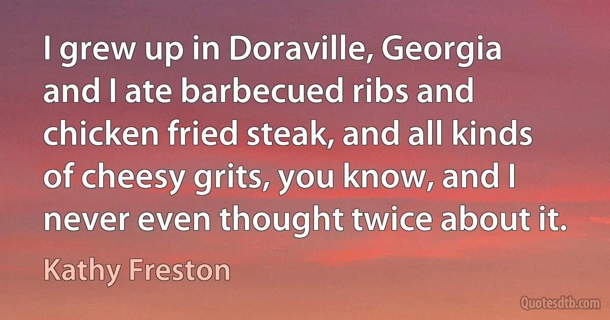 I grew up in Doraville, Georgia and I ate barbecued ribs and chicken fried steak, and all kinds of cheesy grits, you know, and I never even thought twice about it. (Kathy Freston)