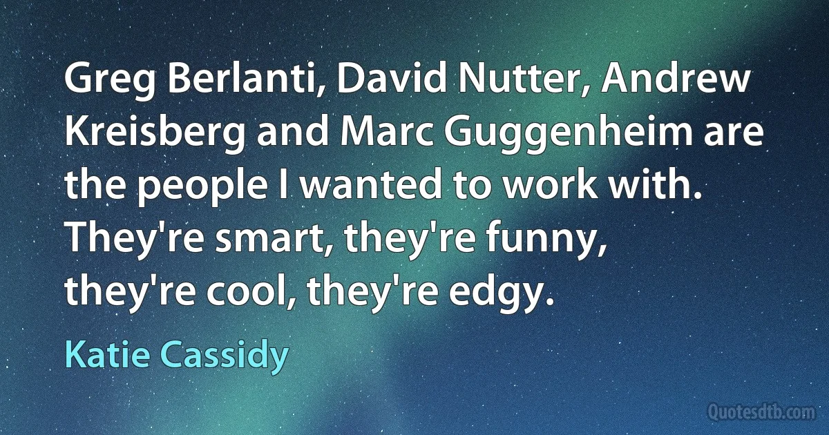 Greg Berlanti, David Nutter, Andrew Kreisberg and Marc Guggenheim are the people I wanted to work with. They're smart, they're funny, they're cool, they're edgy. (Katie Cassidy)