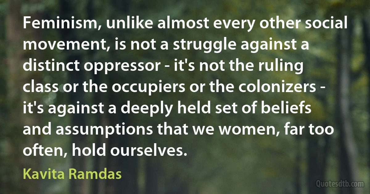 Feminism, unlike almost every other social movement, is not a struggle against a distinct oppressor - it's not the ruling class or the occupiers or the colonizers - it's against a deeply held set of beliefs and assumptions that we women, far too often, hold ourselves. (Kavita Ramdas)