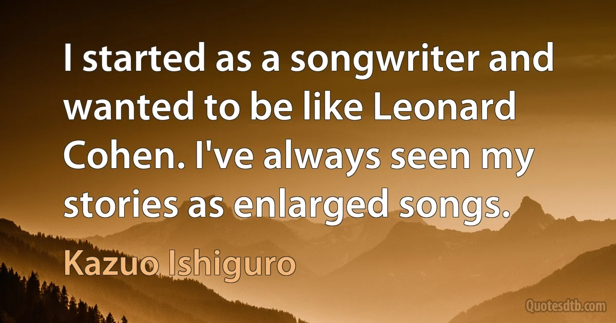 I started as a songwriter and wanted to be like Leonard Cohen. I've always seen my stories as enlarged songs. (Kazuo Ishiguro)