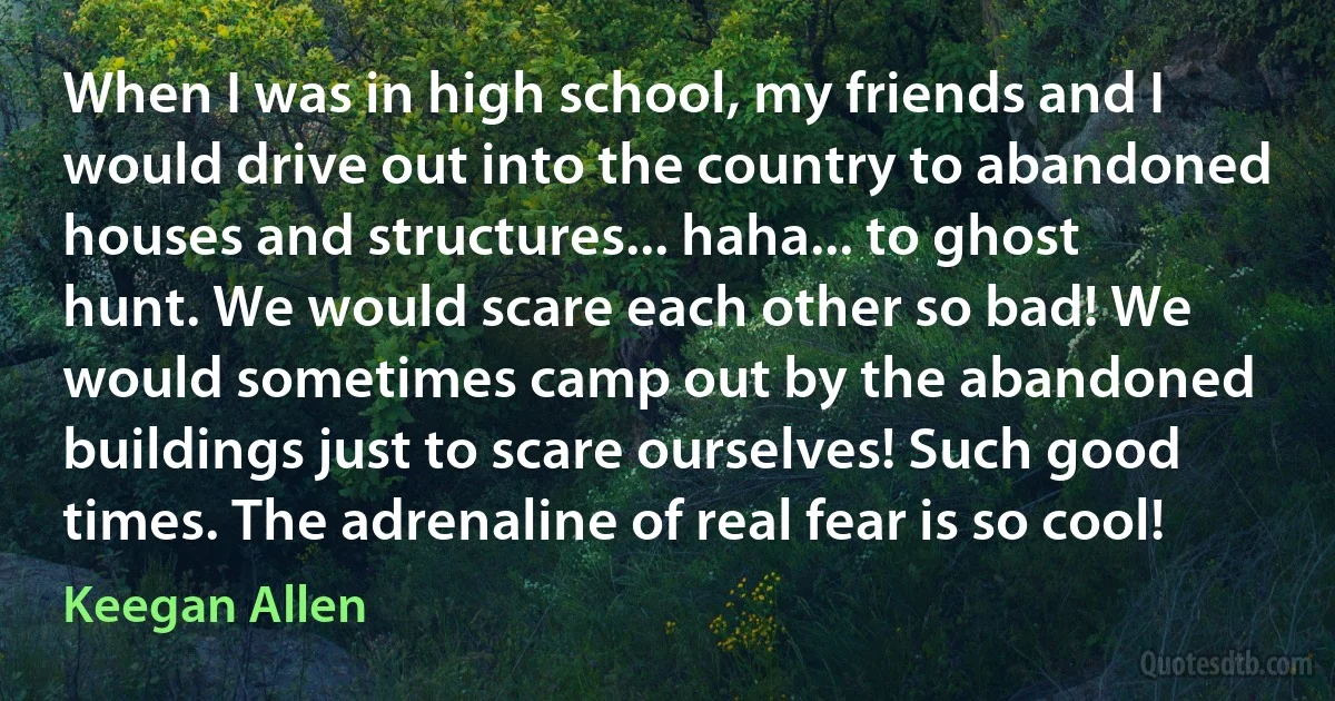 When I was in high school, my friends and I would drive out into the country to abandoned houses and structures... haha... to ghost hunt. We would scare each other so bad! We would sometimes camp out by the abandoned buildings just to scare ourselves! Such good times. The adrenaline of real fear is so cool! (Keegan Allen)