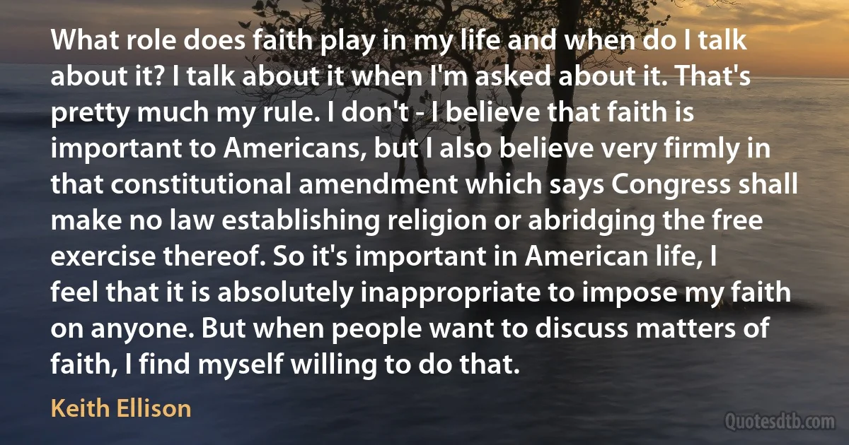 What role does faith play in my life and when do I talk about it? I talk about it when I'm asked about it. That's pretty much my rule. I don't - I believe that faith is important to Americans, but I also believe very firmly in that constitutional amendment which says Congress shall make no law establishing religion or abridging the free exercise thereof. So it's important in American life, I feel that it is absolutely inappropriate to impose my faith on anyone. But when people want to discuss matters of faith, I find myself willing to do that. (Keith Ellison)