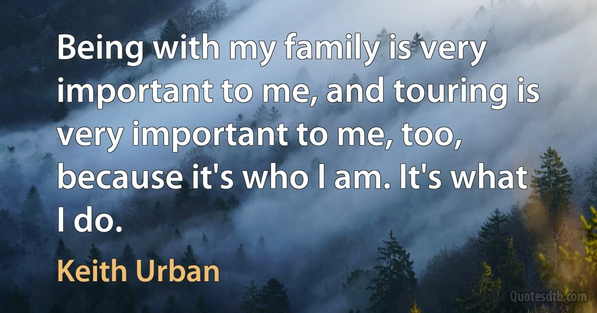 Being with my family is very important to me, and touring is very important to me, too, because it's who I am. It's what I do. (Keith Urban)