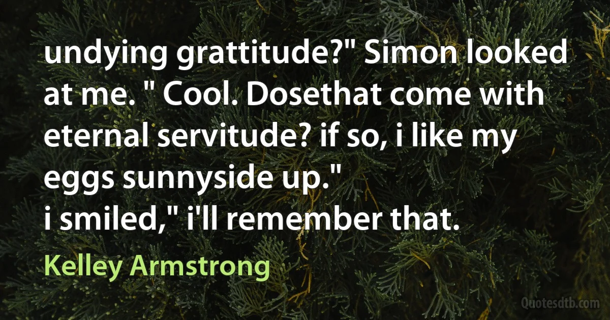 undying grattitude?" Simon looked at me. " Cool. Dosethat come with eternal servitude? if so, i like my eggs sunnyside up."
i smiled," i'll remember that. (Kelley Armstrong)