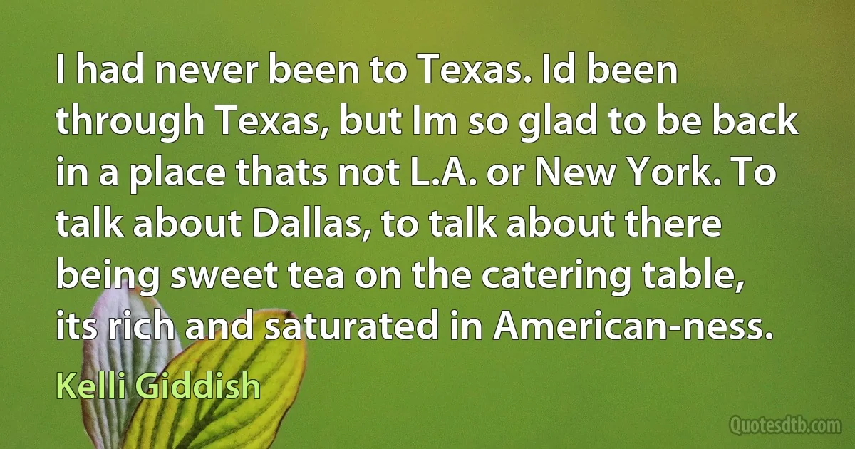 I had never been to Texas. Id been through Texas, but Im so glad to be back in a place thats not L.A. or New York. To talk about Dallas, to talk about there being sweet tea on the catering table, its rich and saturated in American-ness. (Kelli Giddish)