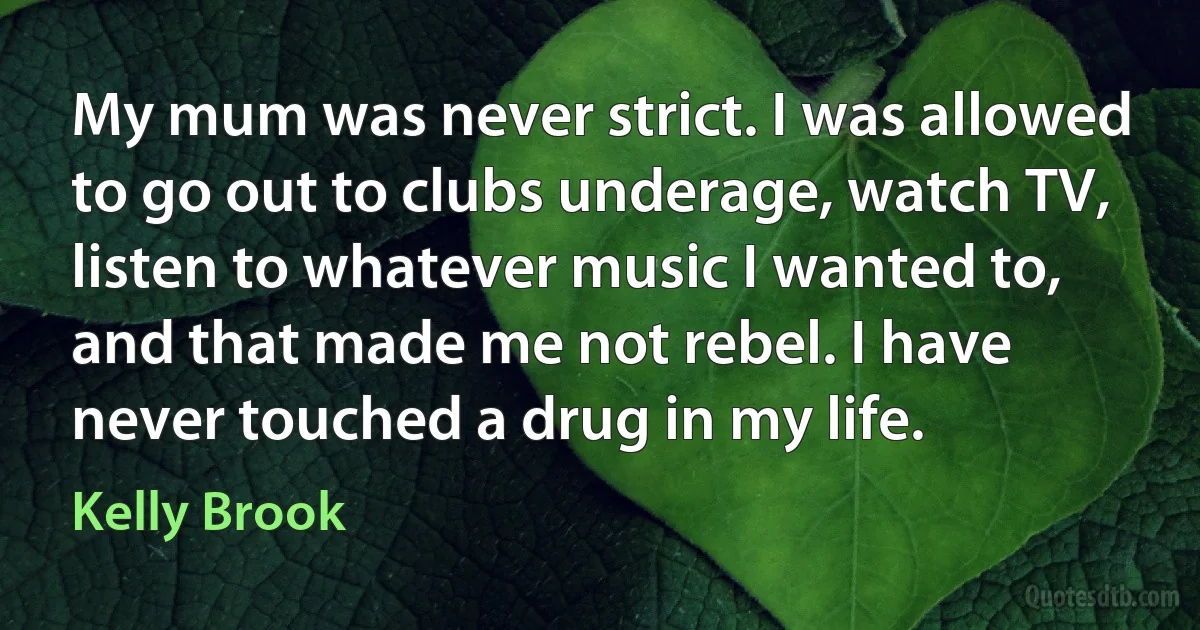 My mum was never strict. I was allowed to go out to clubs underage, watch TV, listen to whatever music I wanted to, and that made me not rebel. I have never touched a drug in my life. (Kelly Brook)