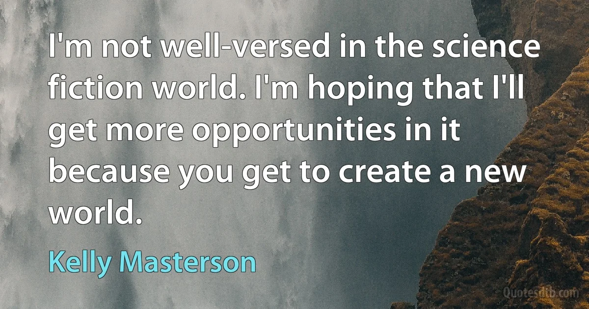 I'm not well-versed in the science fiction world. I'm hoping that I'll get more opportunities in it because you get to create a new world. (Kelly Masterson)