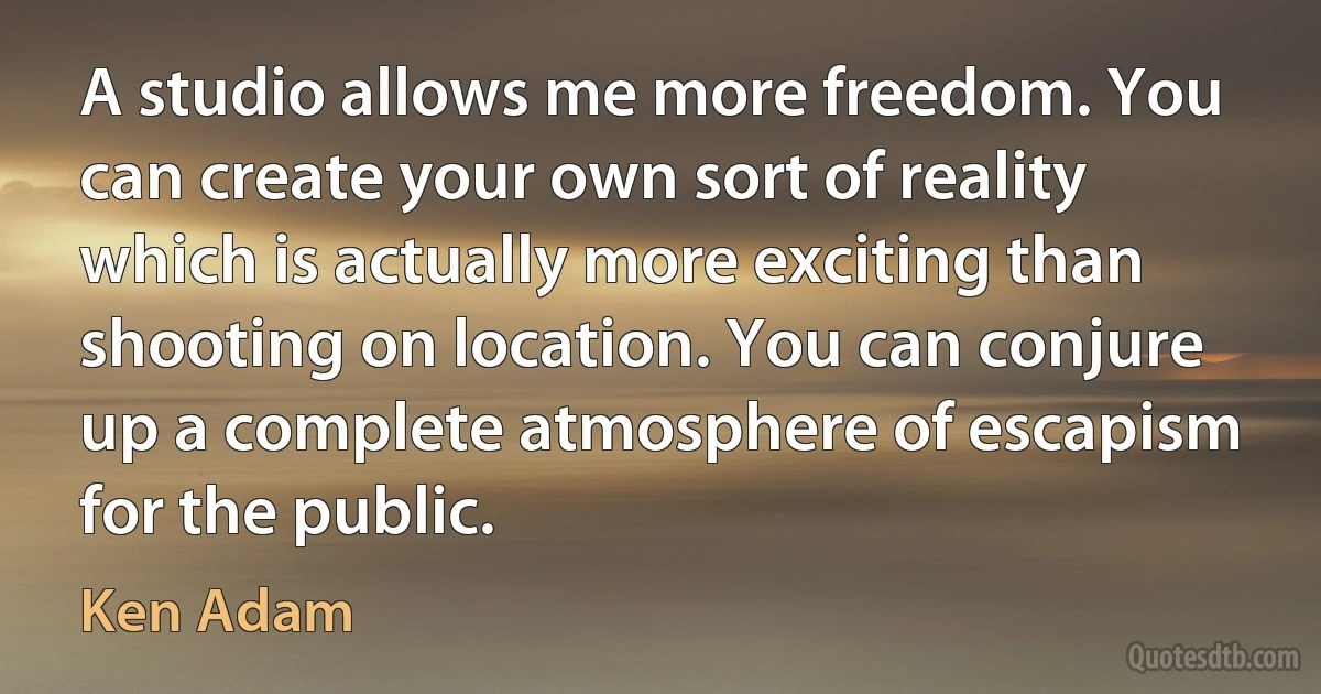 A studio allows me more freedom. You can create your own sort of reality which is actually more exciting than shooting on location. You can conjure up a complete atmosphere of escapism for the public. (Ken Adam)