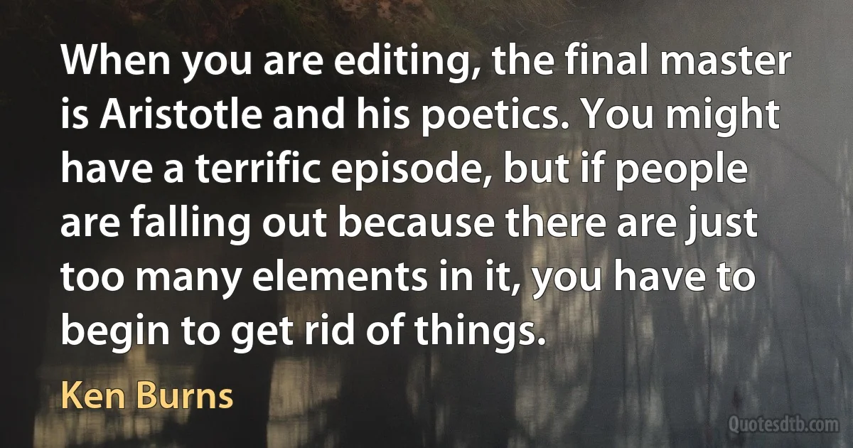 When you are editing, the final master is Aristotle and his poetics. You might have a terrific episode, but if people are falling out because there are just too many elements in it, you have to begin to get rid of things. (Ken Burns)