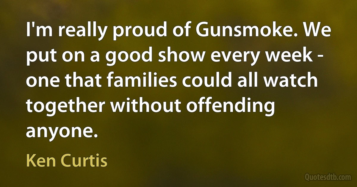 I'm really proud of Gunsmoke. We put on a good show every week - one that families could all watch together without offending anyone. (Ken Curtis)