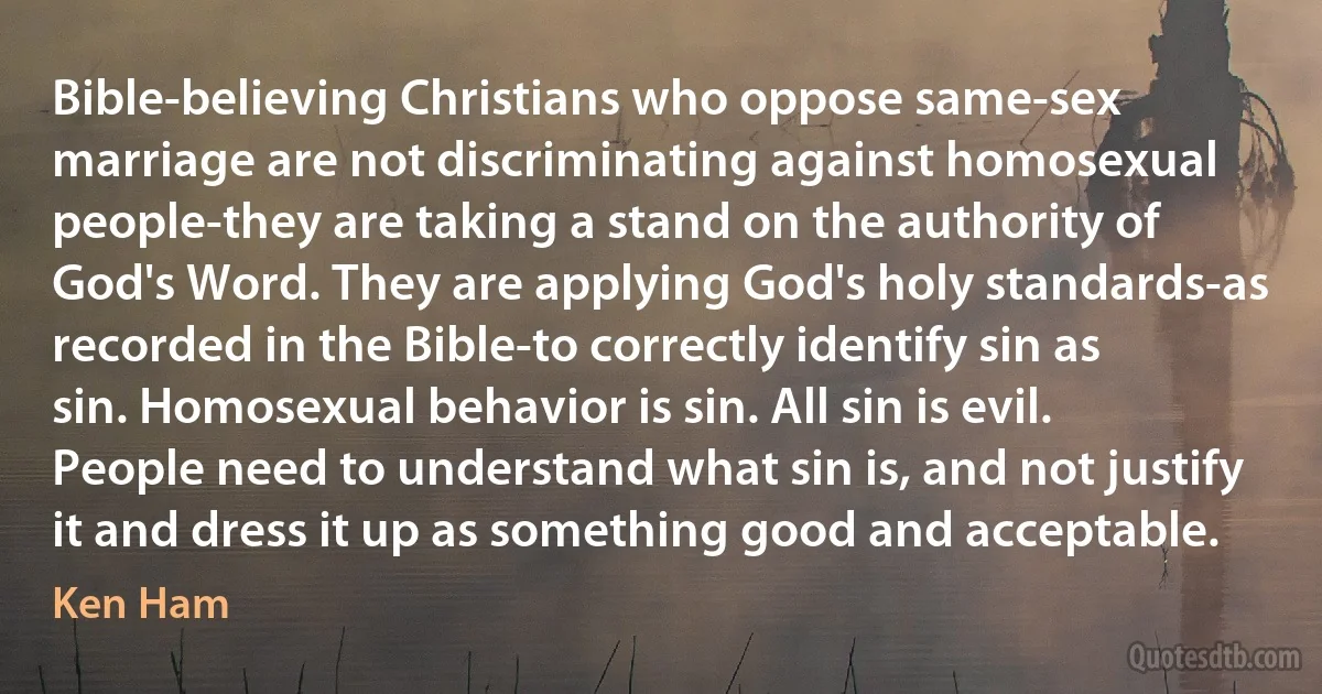 Bible-believing Christians who oppose same-sex marriage are not discriminating against homosexual people-they are taking a stand on the authority of God's Word. They are applying God's holy standards-as recorded in the Bible-to correctly identify sin as sin. Homosexual behavior is sin. All sin is evil. People need to understand what sin is, and not justify it and dress it up as something good and acceptable. (Ken Ham)