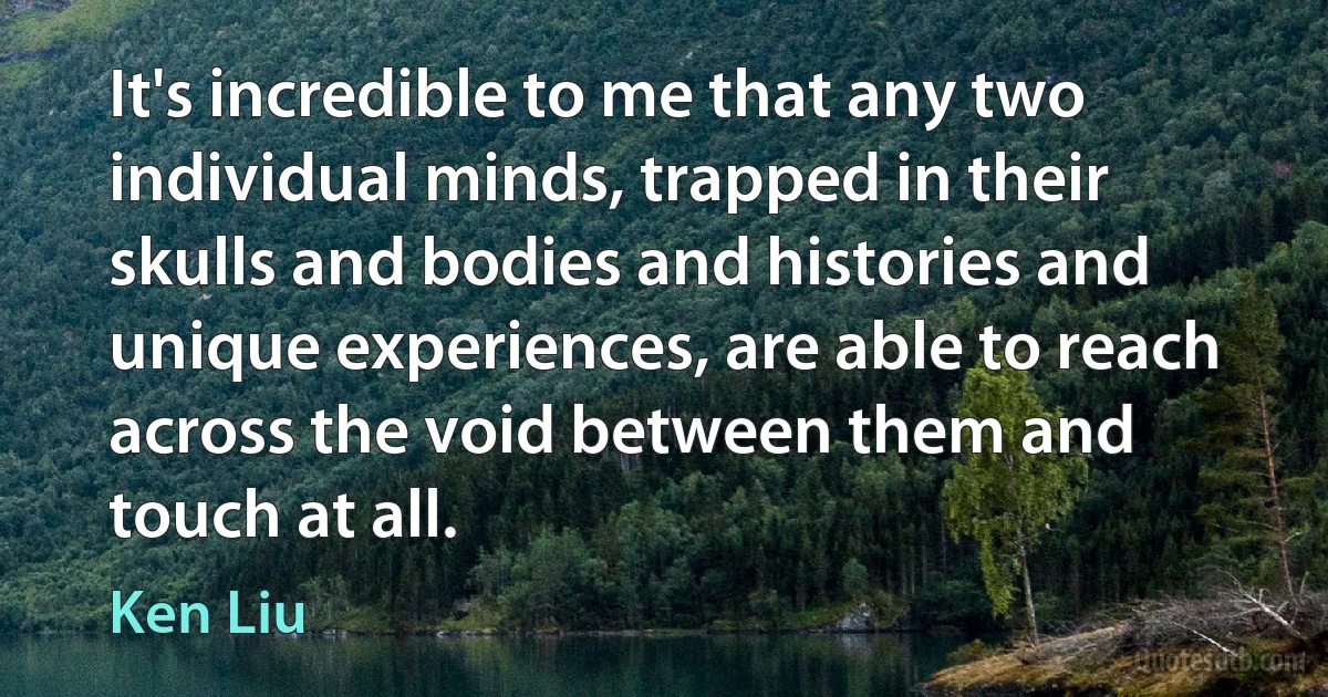 It's incredible to me that any two individual minds, trapped in their skulls and bodies and histories and unique experiences, are able to reach across the void between them and touch at all. (Ken Liu)