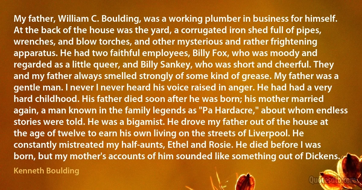 My father, William C. Boulding, was a working plumber in business for himself. At the back of the house was the yard, a corrugated iron shed full of pipes, wrenches, and blow torches, and other mysterious and rather frightening apparatus. He had two faithful employees, Billy Fox, who was moody and regarded as a little queer, and Billy Sankey, who was short and cheerful. They and my father always smelled strongly of some kind of grease. My father was a gentle man. I never I never heard his voice raised in anger. He had had a very hard childhood. His father died soon after he was born; his mother married again, a man known in the family legends as "Pa Hardacre," about whom endless stories were told. He was a bigamist. He drove my father out of the house at the age of twelve to earn his own living on the streets of Liverpool. He constantly mistreated my half-aunts, Ethel and Rosie. He died before I was born, but my mother's accounts of him sounded like something out of Dickens. (Kenneth Boulding)