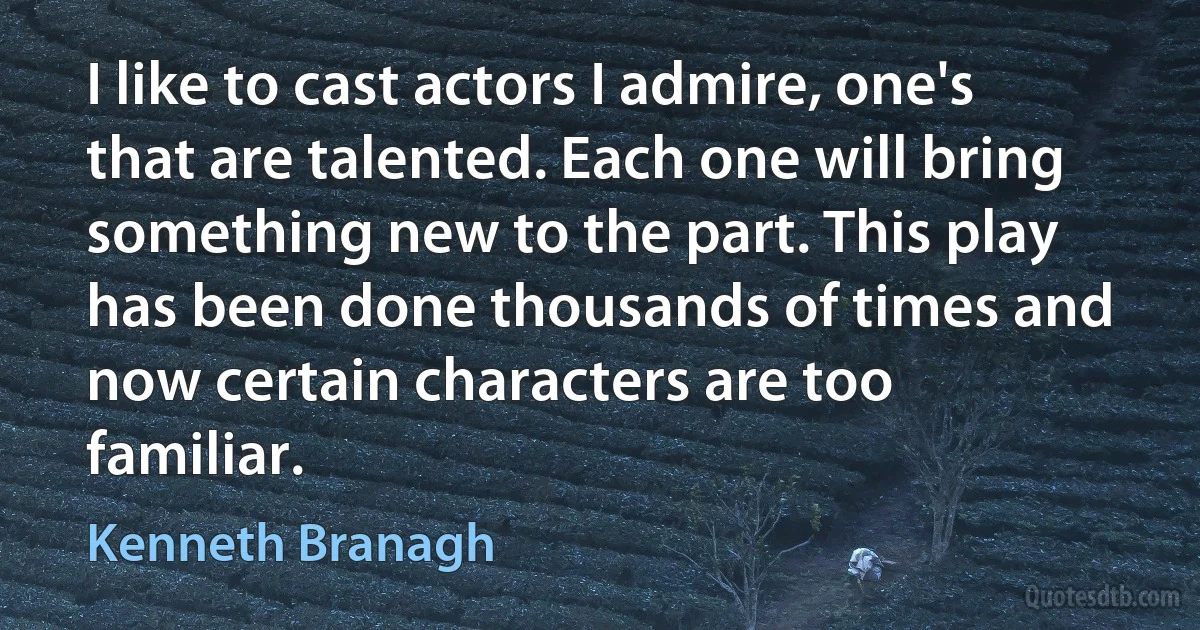 I like to cast actors I admire, one's that are talented. Each one will bring something new to the part. This play has been done thousands of times and now certain characters are too familiar. (Kenneth Branagh)