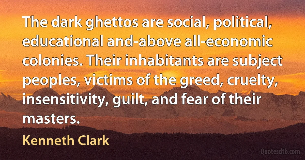 The dark ghettos are social, political, educational and-above all-economic colonies. Their inhabitants are subject peoples, victims of the greed, cruelty, insensitivity, guilt, and fear of their masters. (Kenneth Clark)