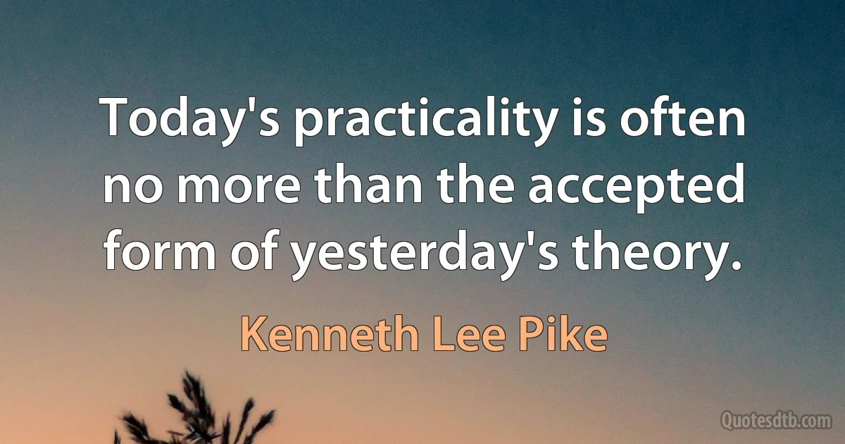 Today's practicality is often no more than the accepted form of yesterday's theory. (Kenneth Lee Pike)