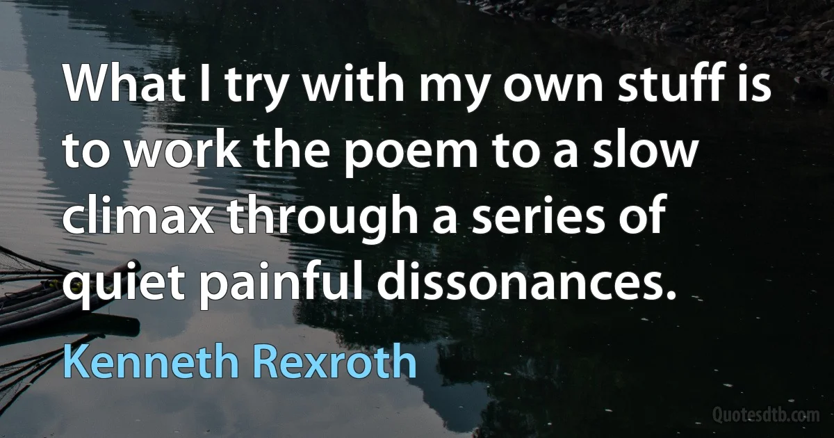 What I try with my own stuff is to work the poem to a slow climax through a series of quiet painful dissonances. (Kenneth Rexroth)