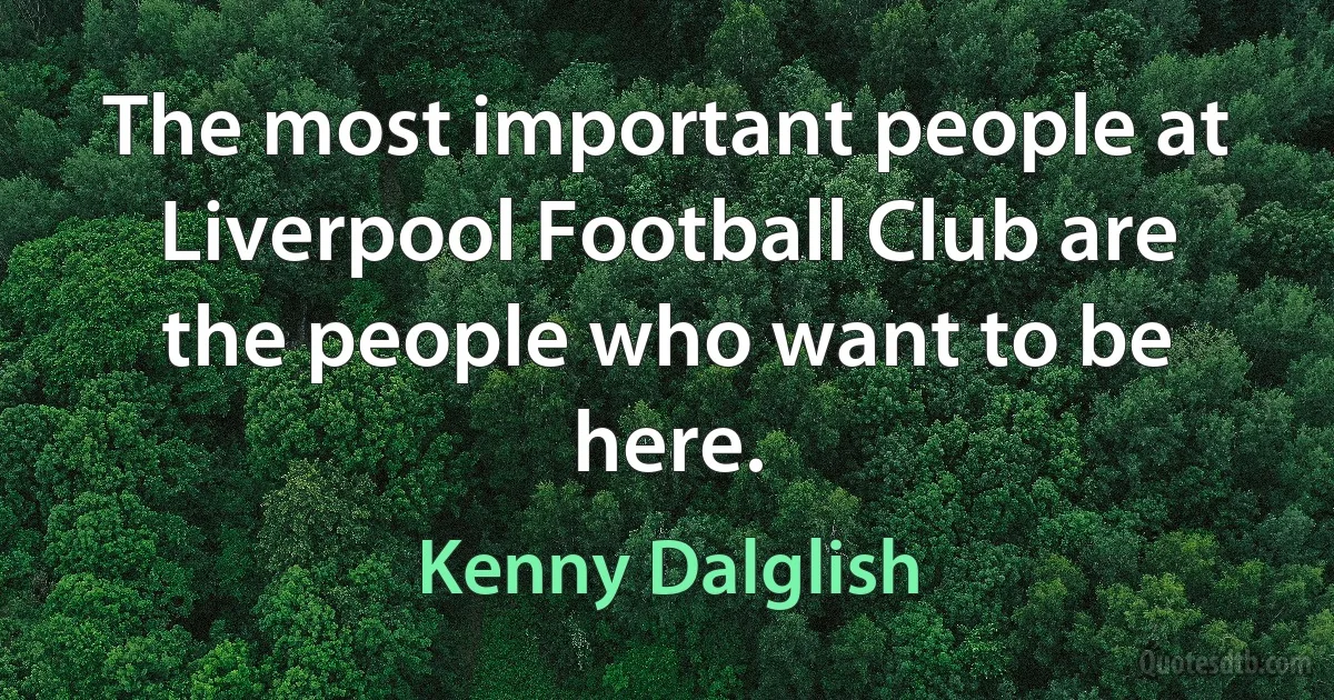 The most important people at Liverpool Football Club are the people who want to be here. (Kenny Dalglish)