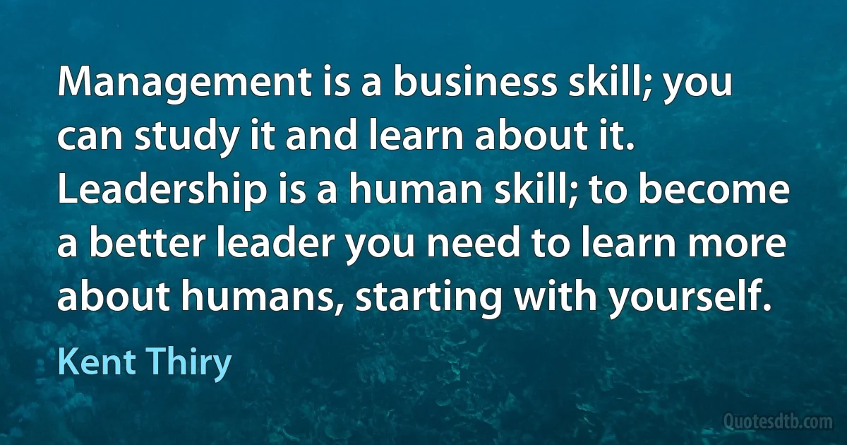 Management is a business skill; you can study it and learn about it. Leadership is a human skill; to become a better leader you need to learn more about humans, starting with yourself. (Kent Thiry)