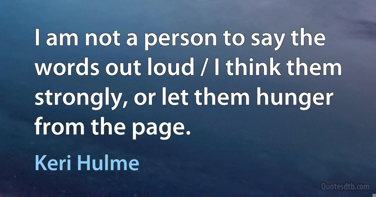 I am not a person to say the words out loud / I think them strongly, or let them hunger from the page. (Keri Hulme)