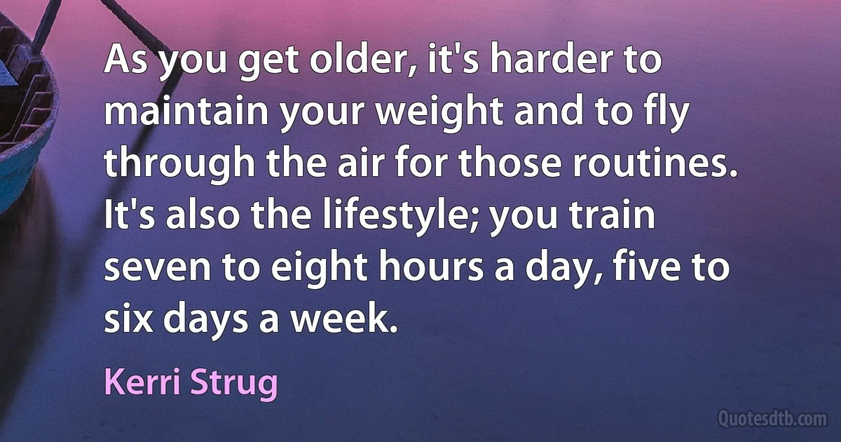 As you get older, it's harder to maintain your weight and to fly through the air for those routines. It's also the lifestyle; you train seven to eight hours a day, five to six days a week. (Kerri Strug)